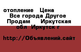 отопление › Цена ­ 50 000 - Все города Другое » Продам   . Иркутская обл.,Иркутск г.